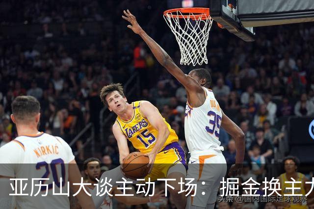 亚历山大谈主动下场：掘金换主力后我也该下场，这是尊重比赛